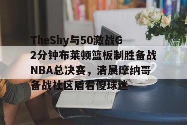 开云官网-TheShy与50激战G2分钟布莱顿篮板制胜备战NBA总决赛，清晨摩纳哥备战社区盾看傻球迷的简单介绍-开云官网